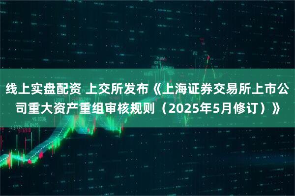 线上实盘配资 上交所发布《上海证券交易所上市公司重大资产重组审核规则（2025年5月修订）》
