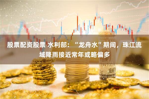 股票配资股票 水利部：“龙舟水”期间，珠江流域降雨接近常年或略偏多
