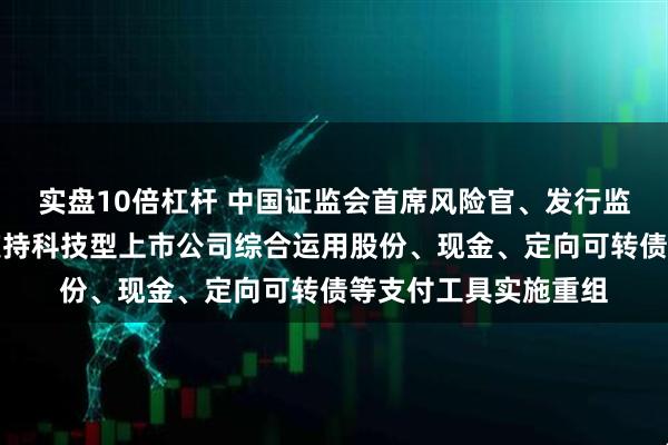 实盘10倍杠杆 中国证监会首席风险官、发行监管司司长严伯进：支持科技型上市公司综合运用股份、现金、定向可转债等支付工具实施重组