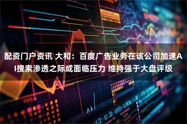 配资门户资讯 大和：百度广告业务在该公司加速AI搜索渗透之际或面临压力 维持强于大盘评级