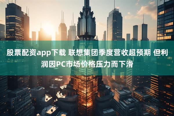股票配资app下载 联想集团季度营收超预期 但利润因PC市场价格压力而下滑