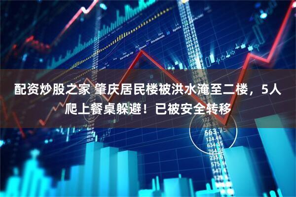 配资炒股之家 肇庆居民楼被洪水淹至二楼，5人爬上餐桌躲避！已被安全转移