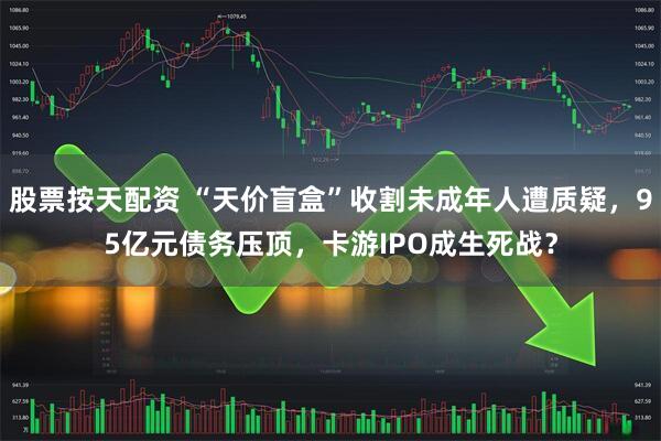 股票按天配资 “天价盲盒”收割未成年人遭质疑，95亿元债务压顶，卡游IPO成生死战？