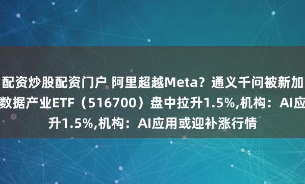 配资炒股配资门户 阿里超越Meta？通义千问被新加坡官方认可！大数据产业ETF（516700）盘中拉升1.5%,机构：AI应用或迎补涨行情